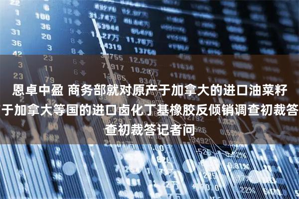 恩卓中盈 商务部就对原产于加拿大的进口油菜籽、原产于加拿大等国的进口卤化丁基橡胶反倾销调查初裁答记者问