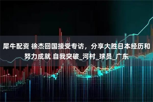 犀牛配资 徐杰回国接受专访，分享大胜日本经历和努力成就 自我突破_河村_球员_广东