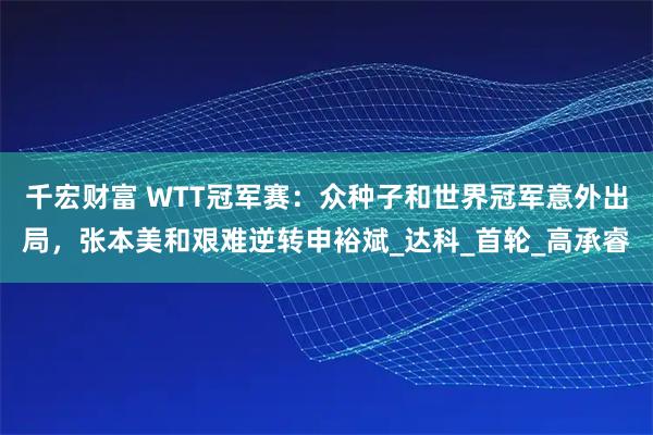 千宏财富 WTT冠军赛：众种子和世界冠军意外出局，张本美和艰难逆转申裕斌_达科_首轮_高承睿