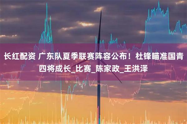 长红配资 广东队夏季联赛阵容公布！杜锋瞄准国青四将成长_比赛_陈家政_王洪泽