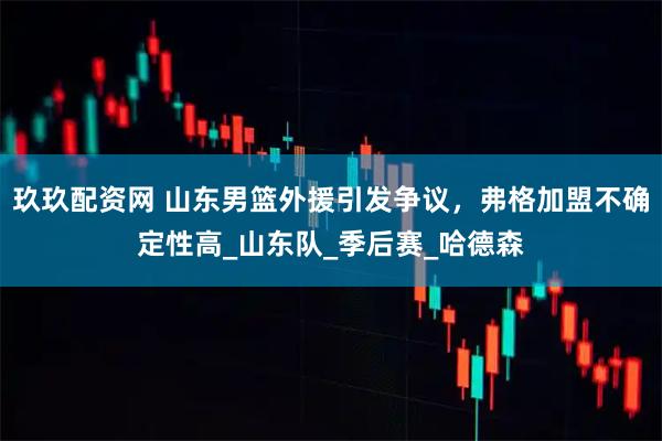 玖玖配资网 山东男篮外援引发争议，弗格加盟不确定性高_山东队_季后赛_哈德森