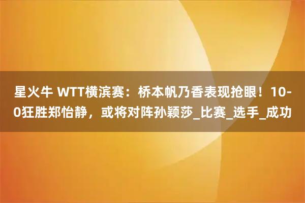 星火牛 WTT横滨赛：桥本帆乃香表现抢眼！10-0狂胜郑怡静，或将对阵孙颖莎_比赛_选手_成功