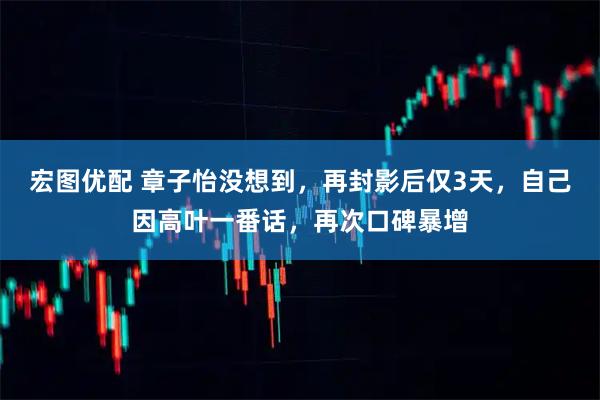 宏图优配 章子怡没想到，再封影后仅3天，自己因高叶一番话，再次口碑暴增