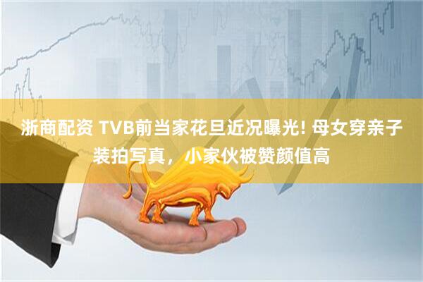 浙商配资 TVB前当家花旦近况曝光! 母女穿亲子装拍写真，小家伙被赞颜值高