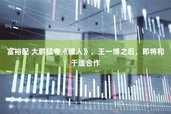 富裕配 大鹏猛夸《镖人》，王一博之后，即将和于适合作