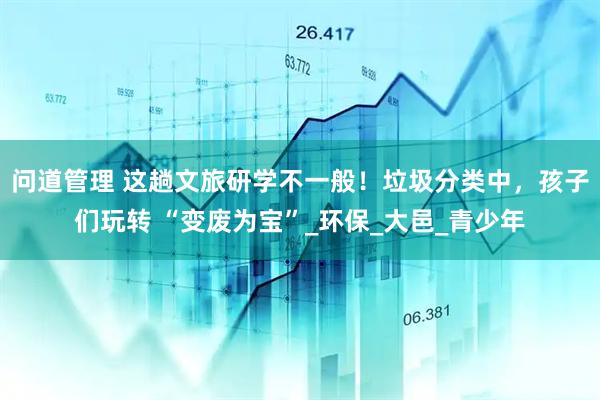 问道管理 这趟文旅研学不一般！垃圾分类中，孩子们玩转 “变废为宝”_环保_大邑_青少年