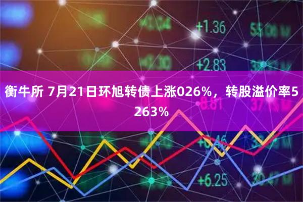 衡牛所 7月21日环旭转债上涨026%，转股溢价率5263%