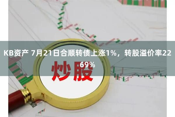 KB资产 7月21日合顺转债上涨1%，转股溢价率2269%