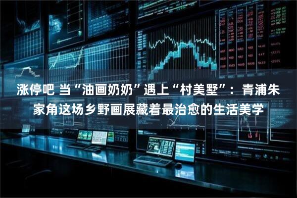 涨停吧 当“油画奶奶”遇上“村美墅”：青浦朱家角这场乡野画展藏着最治愈的生活美学