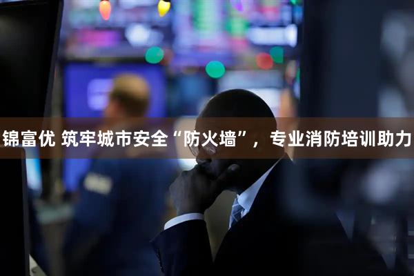 锦富优 筑牢城市安全“防火墙”，专业消防培训助力