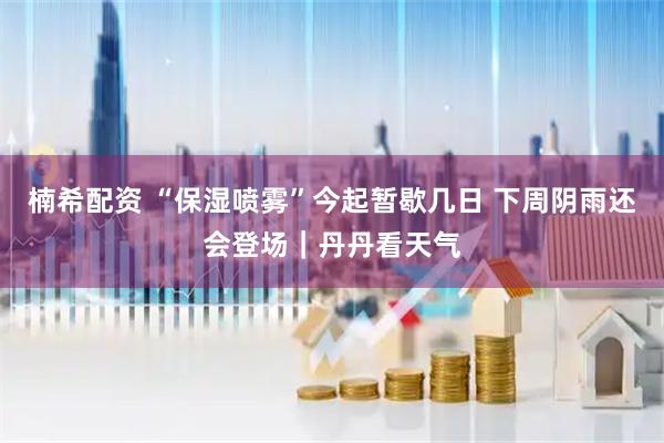 楠希配资 “保湿喷雾”今起暂歇几日 下周阴雨还会登场｜丹丹看天气