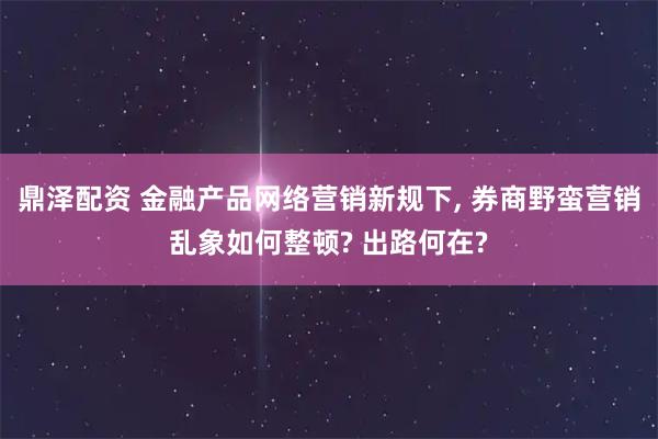 鼎泽配资 金融产品网络营销新规下, 券商野蛮营销乱象如何整顿? 出路何在?