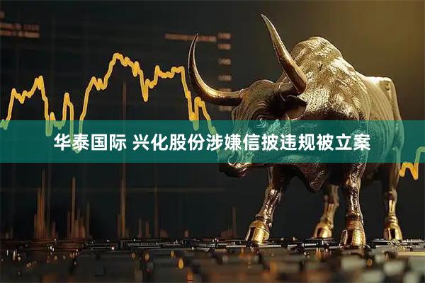 华泰国际 兴化股份涉嫌信披违规被立案