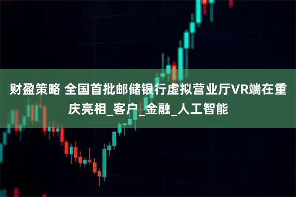 财盈策略 全国首批邮储银行虚拟营业厅VR端在重庆亮相_客户_金融_人工智能