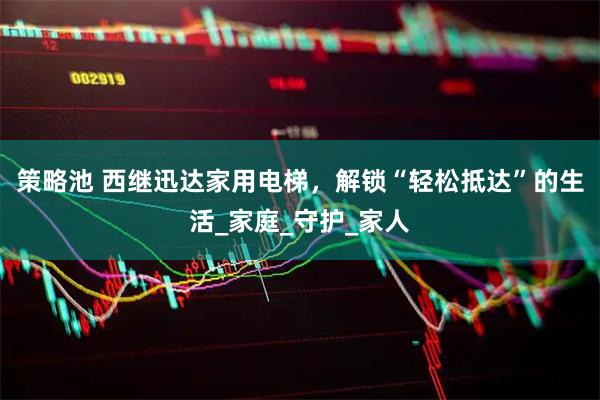 策略池 西继迅达家用电梯，解锁“轻松抵达”的生活_家庭_守护_家人