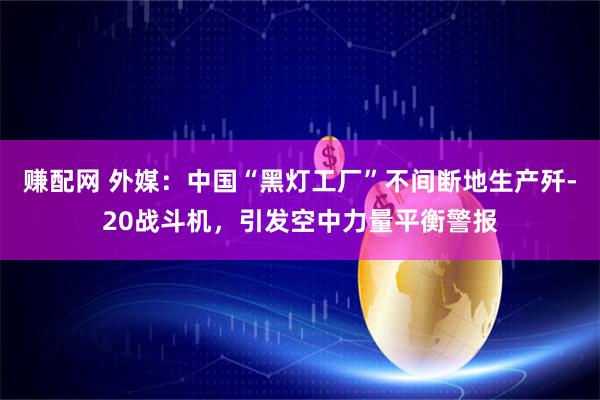赚配网 外媒：中国“黑灯工厂”不间断地生产歼-20战斗机，引发空中力量平衡警报