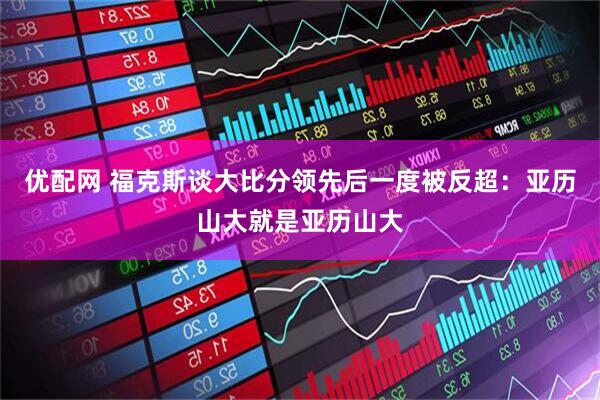 优配网 福克斯谈大比分领先后一度被反超：亚历山大就是亚历山大