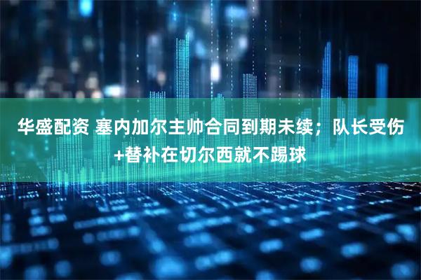 华盛配资 塞内加尔主帅合同到期未续；队长受伤+替补在切尔西就不踢球