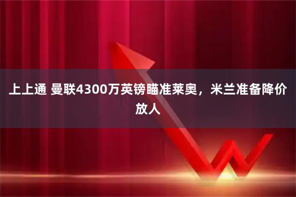 上上通 曼联4300万英镑瞄准莱奥，米兰准备降价放人