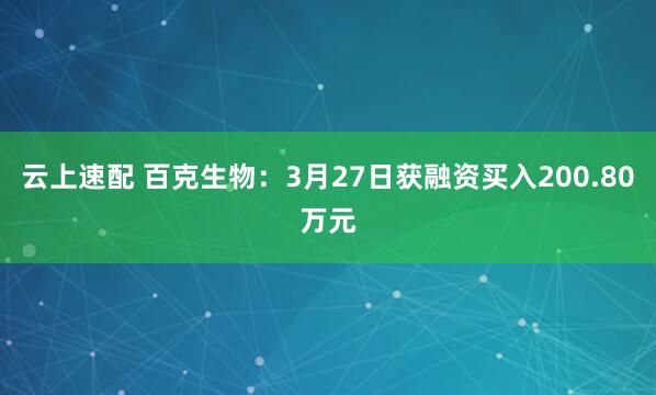 云上速配 百克生物：3月27日获融资买入200.80万元