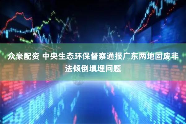 众豪配资 中央生态环保督察通报广东两地固废非法倾倒填埋问题