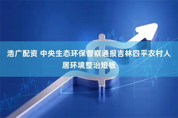 浩广配资 中央生态环保督察通报吉林四平农村人居环境整治短板