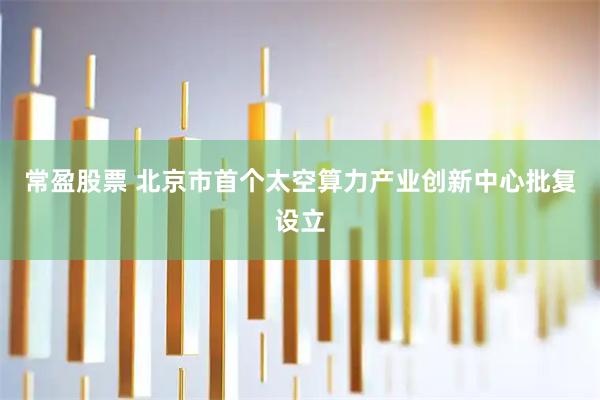 常盈股票 北京市首个太空算力产业创新中心批复设立