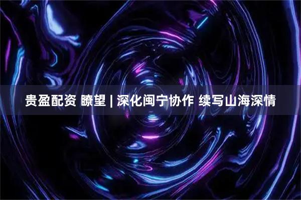 贵盈配资 瞭望 | 深化闽宁协作 续写山海深情