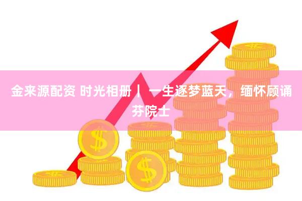 金来源配资 时光相册｜ 一生逐梦蓝天，缅怀顾诵芬院士