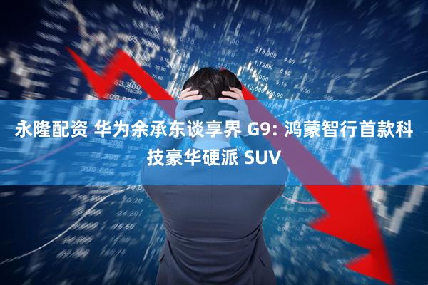 永隆配资 华为余承东谈享界 G9: 鸿蒙智行首款科技豪华硬派 SUV