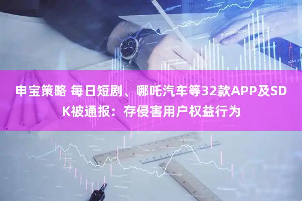 申宝策略 每日短剧、哪吒汽车等32款APP及SDK被通报：存侵害用户权益行为