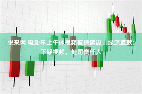 悦来网 电动车上午休视频被指擦边，绿源道歉：下架视频，处罚责任人