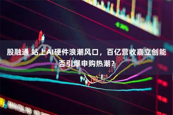 股融通 站上AI硬件浪潮风口，百亿营收嘉立创能否引爆申购热潮？
