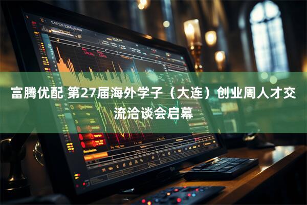 富腾优配 第27届海外学子（大连）创业周人才交流洽谈会启幕