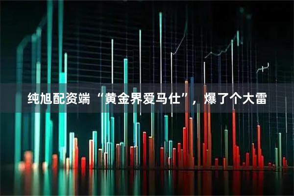 纯旭配资端 “黄金界爱马仕”，爆了个大雷