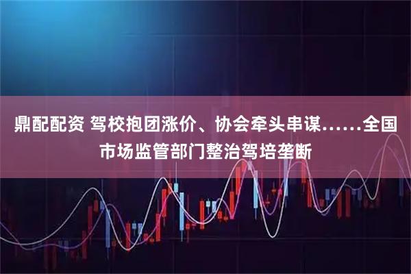 鼎配配资 驾校抱团涨价、协会牵头串谋……全国市场监管部门整治驾培垄断