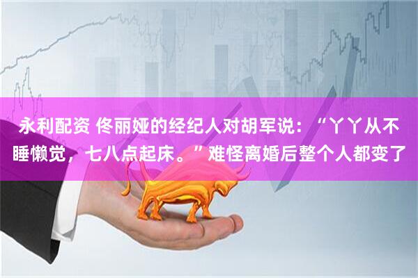 永利配资 佟丽娅的经纪人对胡军说：“丫丫从不睡懒觉，七八点起床。”难怪离婚后整个人都变了