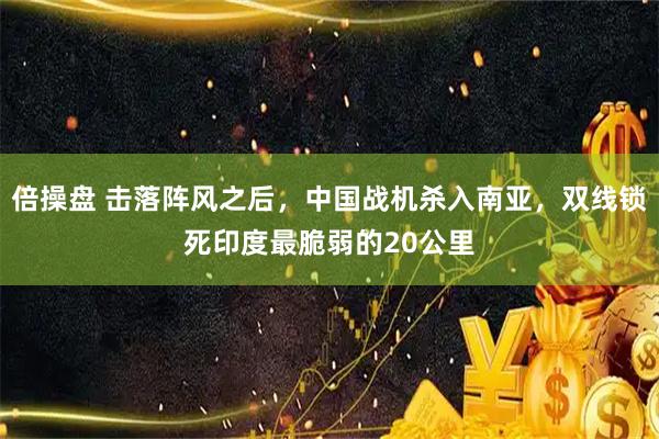 倍操盘 击落阵风之后，中国战机杀入南亚，双线锁死印度最脆弱的20公里